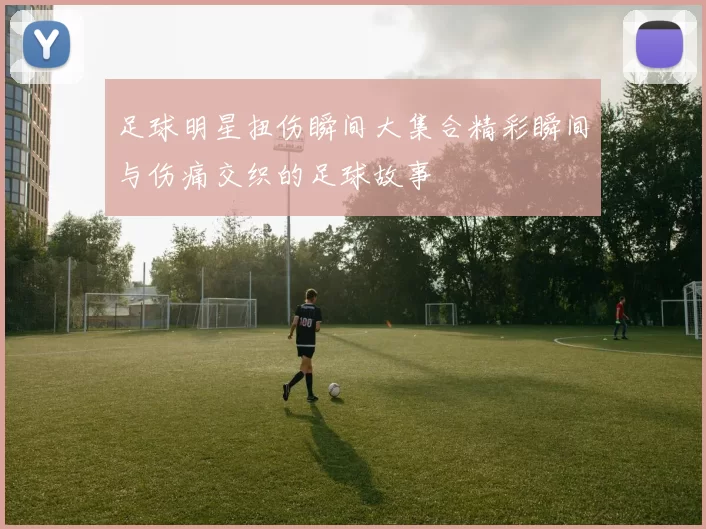 足球明星扭伤瞬间大集合精彩瞬间与伤痛交织的足球故事