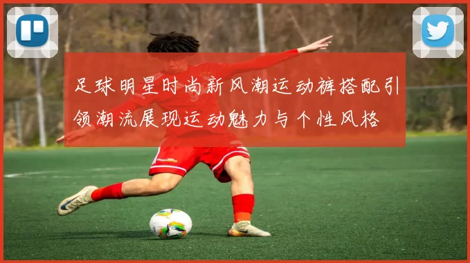 足球明星时尚新风潮运动裤搭配引领潮流展现运动魅力与个性风格