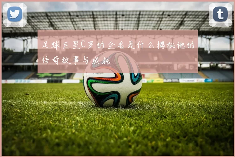 足球巨星C罗的全名是什么揭秘他的传奇故事与成就