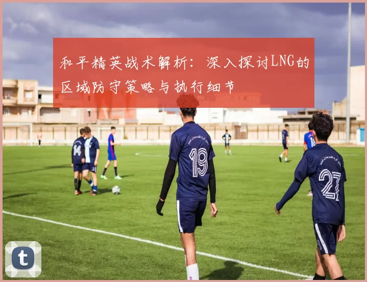 和平精英战术解析：深入探讨LNG的区域防守策略与执行细节