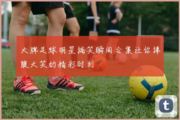 大牌足球明星搞笑瞬间合集让你捧腹大笑的精彩时刻