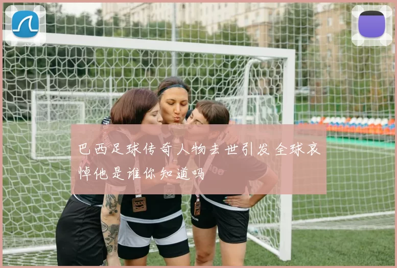巴西足球传奇人物去世引发全球哀悼他是谁你知道吗