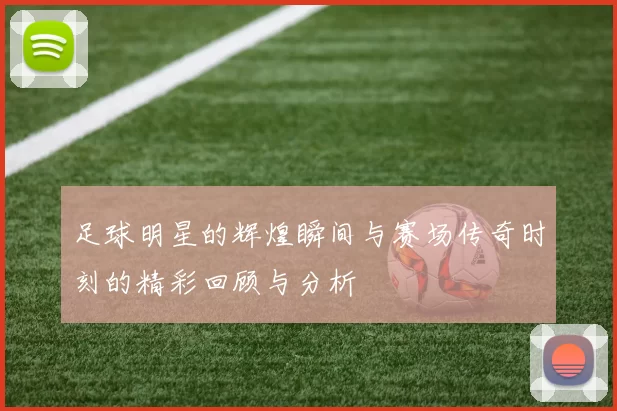 足球明星的辉煌瞬间与赛场传奇时刻的精彩回顾与分析