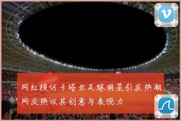 网红模仿卡塔尔足球明星引发热潮网友热议其创意与表现力