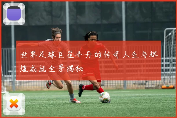 世界足球巨星乔丹的传奇人生与辉煌成就全景揭秘