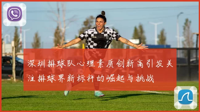 深圳排球队心理素质创新高引发关注排球界新标杆的崛起与挑战