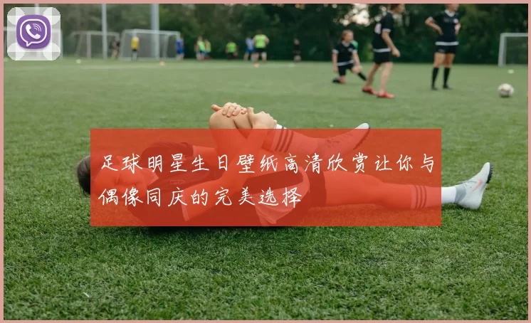 足球明星生日壁纸高清欣赏让你与偶像同庆的完美选择