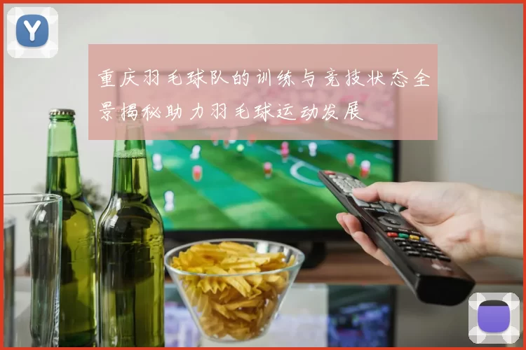 重庆羽毛球队的训练与竞技状态全景揭秘助力羽毛球运动发展