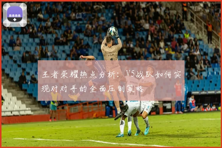 王者荣耀热点分析：V5战队如何实现对对手的全面压制策略