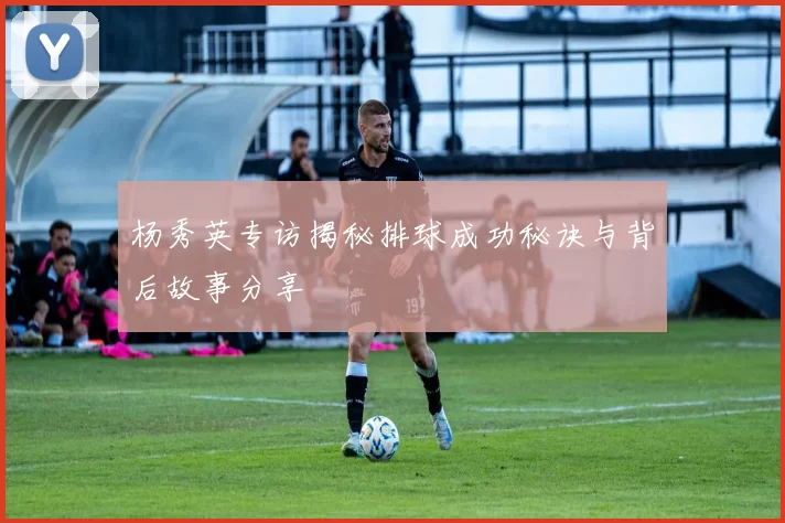 杨秀英专访揭秘排球成功秘诀与背后故事分享