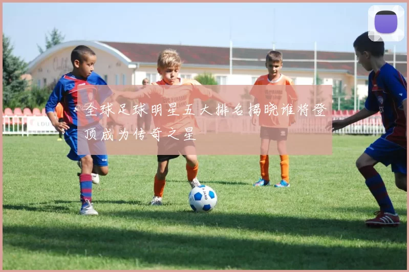 全球足球明星五大排名揭晓谁将登顶成为传奇之星