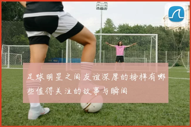 足球明星之间友谊深厚的榜样有哪些值得关注的故事与瞬间