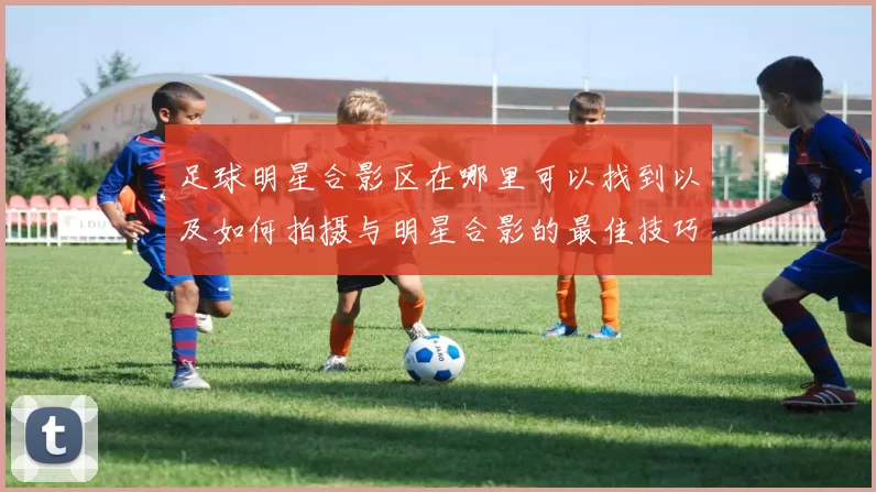 足球明星合影区在哪里可以找到以及如何拍摄与明星合影的最佳技巧