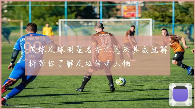 黑球足球明星名字汇总及其成就解析带你了解足坛传奇人物