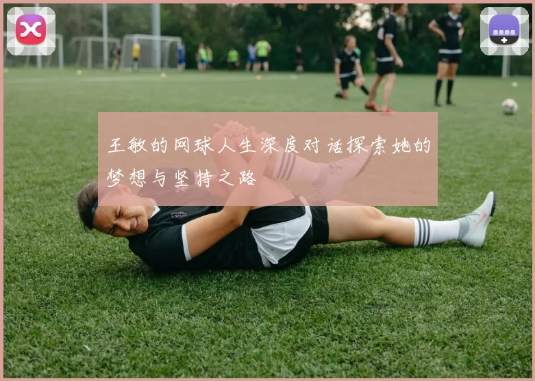 王敏的网球人生深度对话探索她的梦想与坚持之路