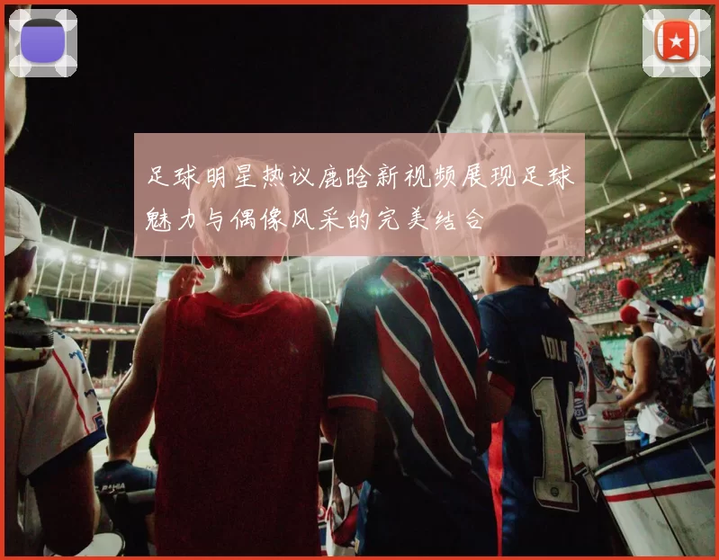 足球明星热议鹿晗新视频展现足球魅力与偶像风采的完美结合