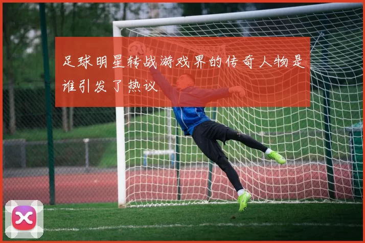 足球明星转战游戏界的传奇人物是谁引发了热议