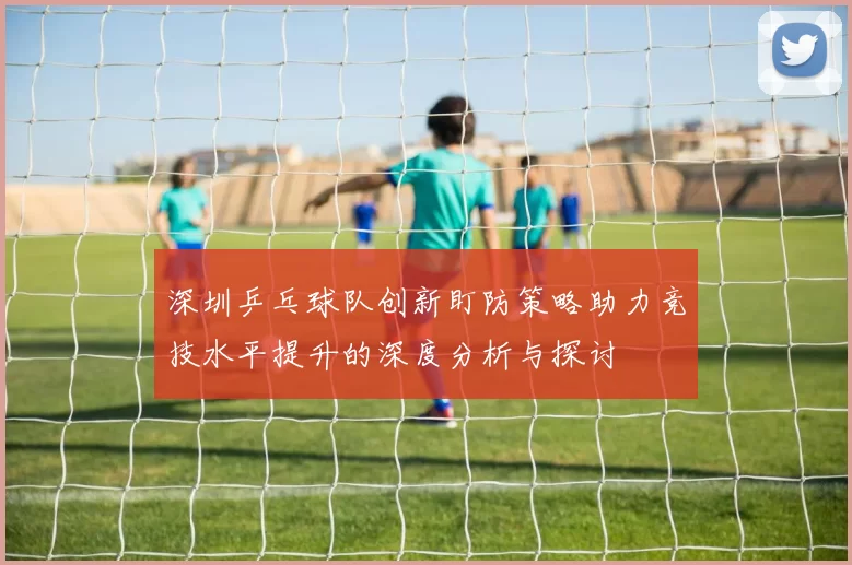 深圳乒乓球队创新盯防策略助力竞技水平提升的深度分析与探讨