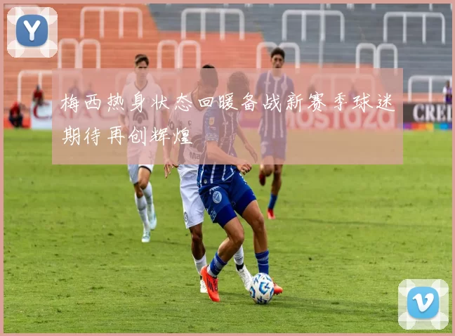 梅西热身状态回暖备战新赛季球迷期待再创辉煌
