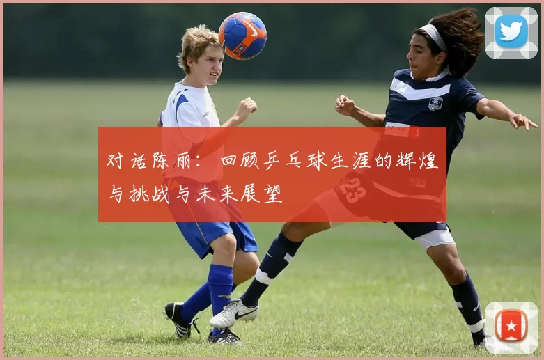 对话陈丽：回顾乒乓球生涯的辉煌与挑战与未来展望