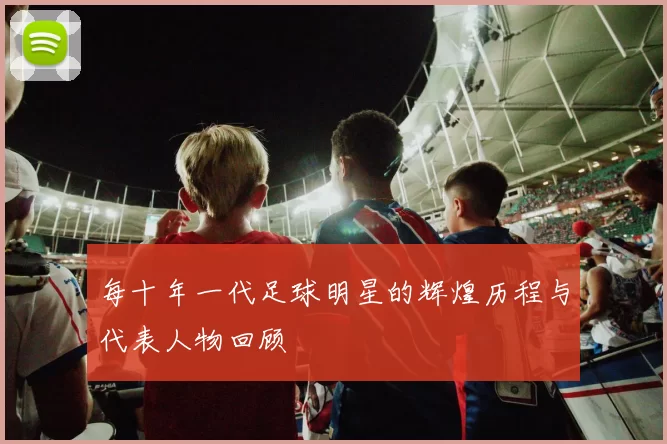 每十年一代足球明星的辉煌历程与代表人物回顾