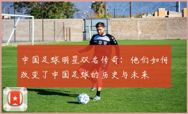 中国足球明星双名传奇：他们如何改变了中国足球的历史与未来