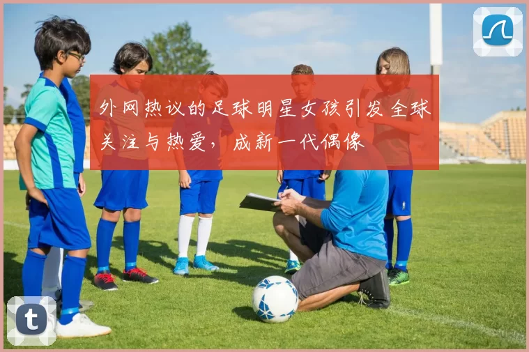 外网热议的足球明星女孩引发全球关注与热爱，成新一代偶像
