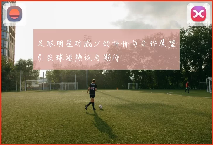 足球明星对威少的评价与合作展望引发球迷热议与期待