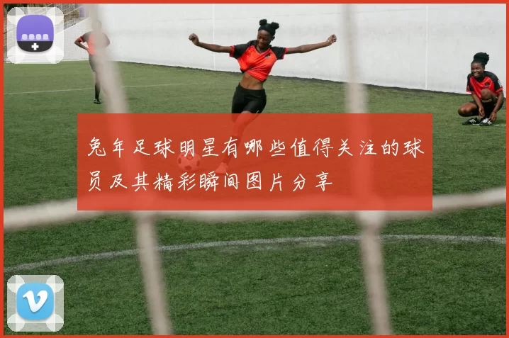 兔年足球明星有哪些值得关注的球员及其精彩瞬间图片分享