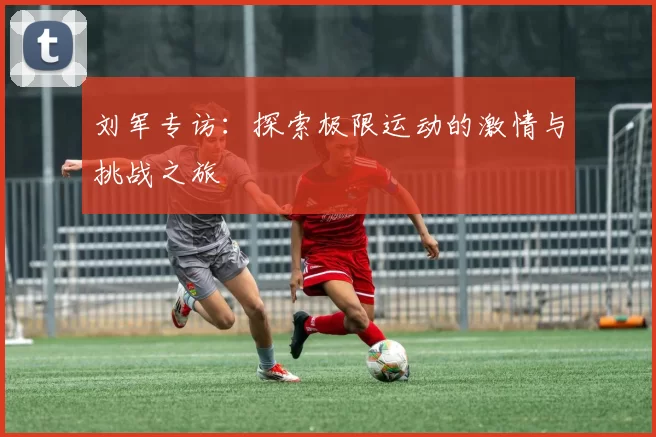 刘军专访：探索极限运动的激情与挑战之旅