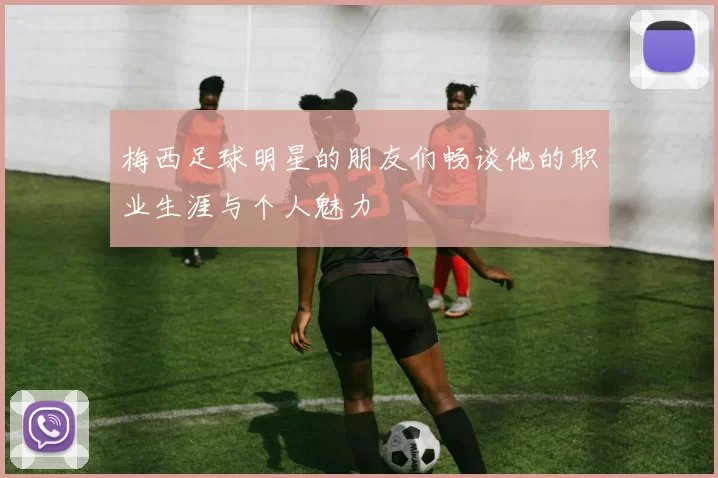 梅西足球明星的朋友们畅谈他的职业生涯与个人魅力