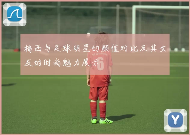 梅西与足球明星的颜值对比及其女友的时尚魅力展示