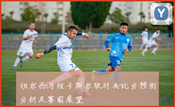 切尔西与纽卡斯尔联对决比分预测分析及赛前展望