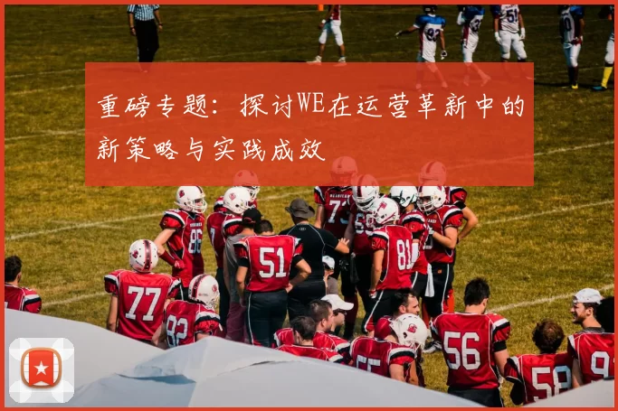 重磅专题：探讨WE在运营革新中的新策略与实践成效