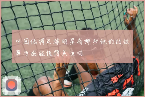 中国低调足球明星有哪些他们的故事与成就值得关注吗