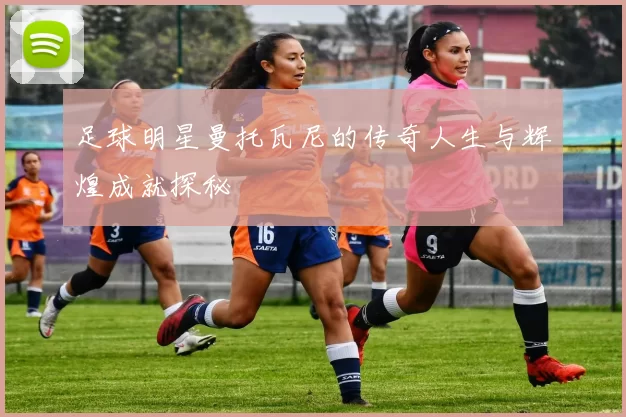 足球明星曼托瓦尼的传奇人生与辉煌成就探秘
