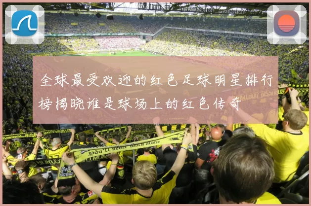 全球最受欢迎的红色足球明星排行榜揭晓谁是球场上的红色传奇