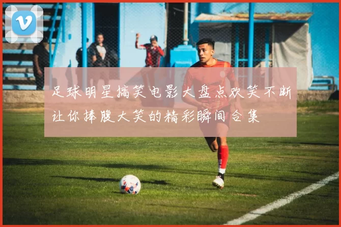 足球明星搞笑电影大盘点欢笑不断让你捧腹大笑的精彩瞬间合集