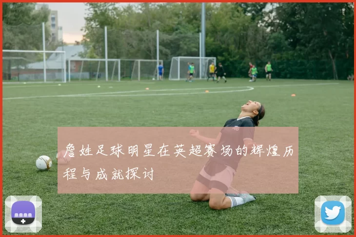 詹姓足球明星在英超赛场的辉煌历程与成就探讨