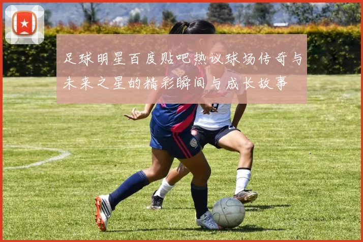 足球明星百度贴吧热议球场传奇与未来之星的精彩瞬间与成长故事