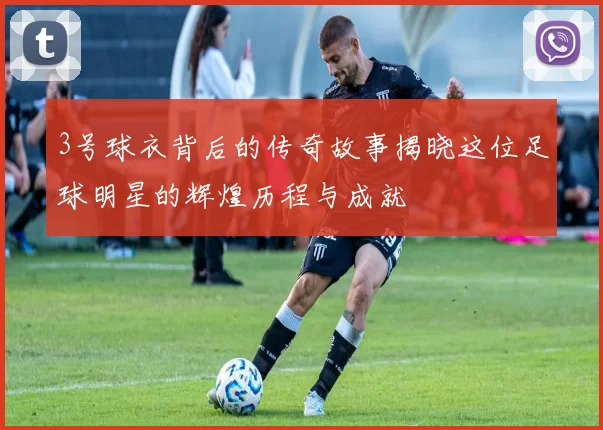 3号球衣背后的传奇故事揭晓这位足球明星的辉煌历程与成就