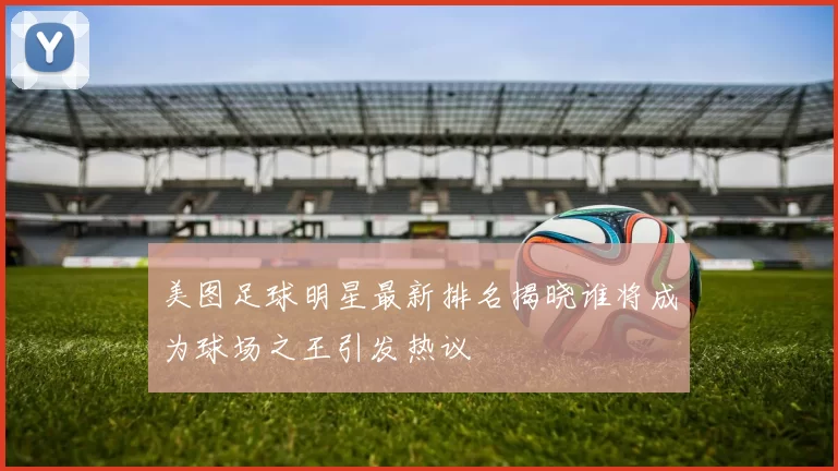 美图足球明星最新排名揭晓谁将成为球场之王引发热议