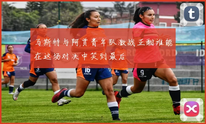 马斯特与阿贾青年队激战正酣谁能在这场对决中笑到最后