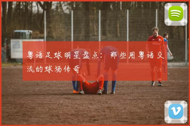 粤语足球明星盘点：那些用粤语交流的球场传奇