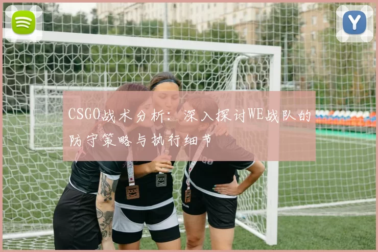 CSGO战术分析：深入探讨WE战队的防守策略与执行细节