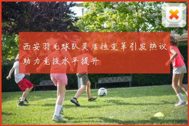 西安羽毛球队灵活性变革引发热议助力竞技水平提升