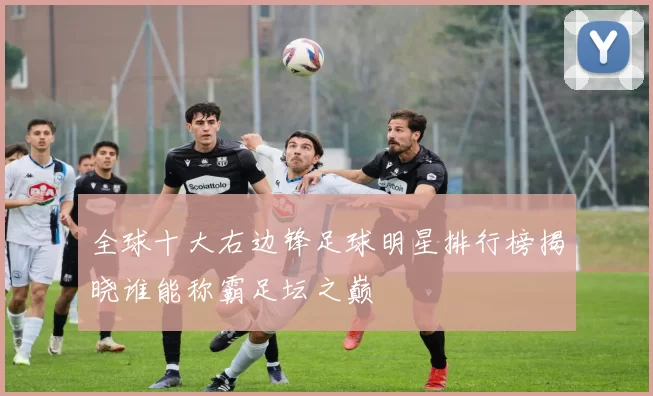 全球十大右边锋足球明星排行榜揭晓谁能称霸足坛之巅