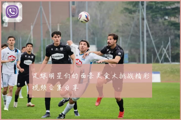 足球明星们的面条美食大挑战精彩视频合集分享