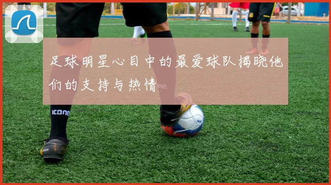 足球明星心目中的最爱球队揭晓他们的支持与热情