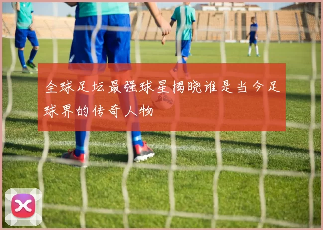 全球足坛最强球星揭晓谁是当今足球界的传奇人物